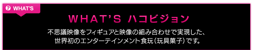 WHAT'Sハコビジョン〜不思議映像をフィギュアと映像の組み合わせで実現した、世界初のエンターテインメント食玩（玩具菓子）です。