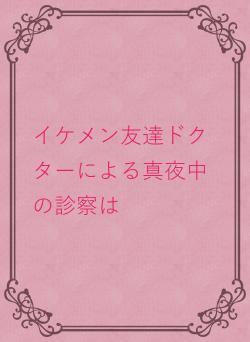 イケメン友達ドクターによる真夜中の診察は