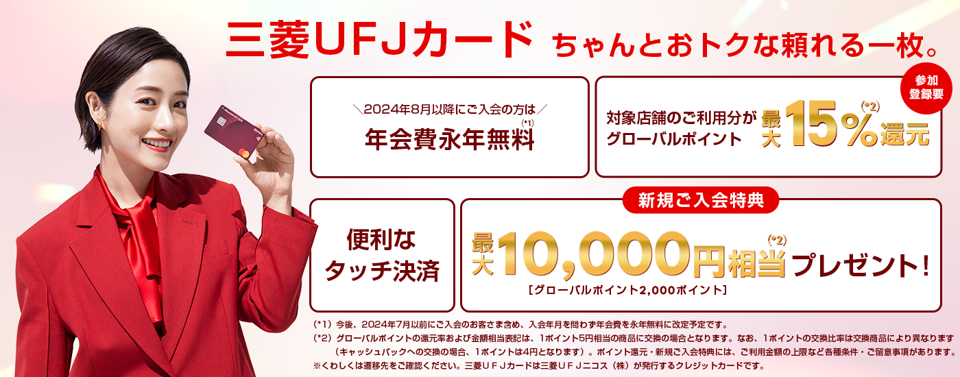 8三菱ＵＦＪカード ちゃんとおトクな頼れる一枚。2024年8月以降にご入会の方は年会費永年無料　今後、2024年7月以前にご入会のお客さま含め、入会年月を問わず年会費を永年無料に改定予定です。対象店舗のご利用でグローバルポイント最大15%還元 参加登録要　便利なタッチ決済　新規ご入会特典で最大10,000円相当プレゼント！ グローバルポイント2,000ポイント　グローバルポイントの還元率および金額相当表記は、1ポイント5円相当の商品に交換の場合となります。なお、1ポイントの交換比率は交換商品により異なります（キャッシュバックへの交換の場合、1ポイントは4円となります）。ポイント還元・新規入会特典には、ご利用金額の上限など各種条件・ご留意事項があります。くわしくは遷移先のご確認ください。三菱ＵＦＪカードは三菱ＵＦＪニコス（株）が発行するクレジットカードです。