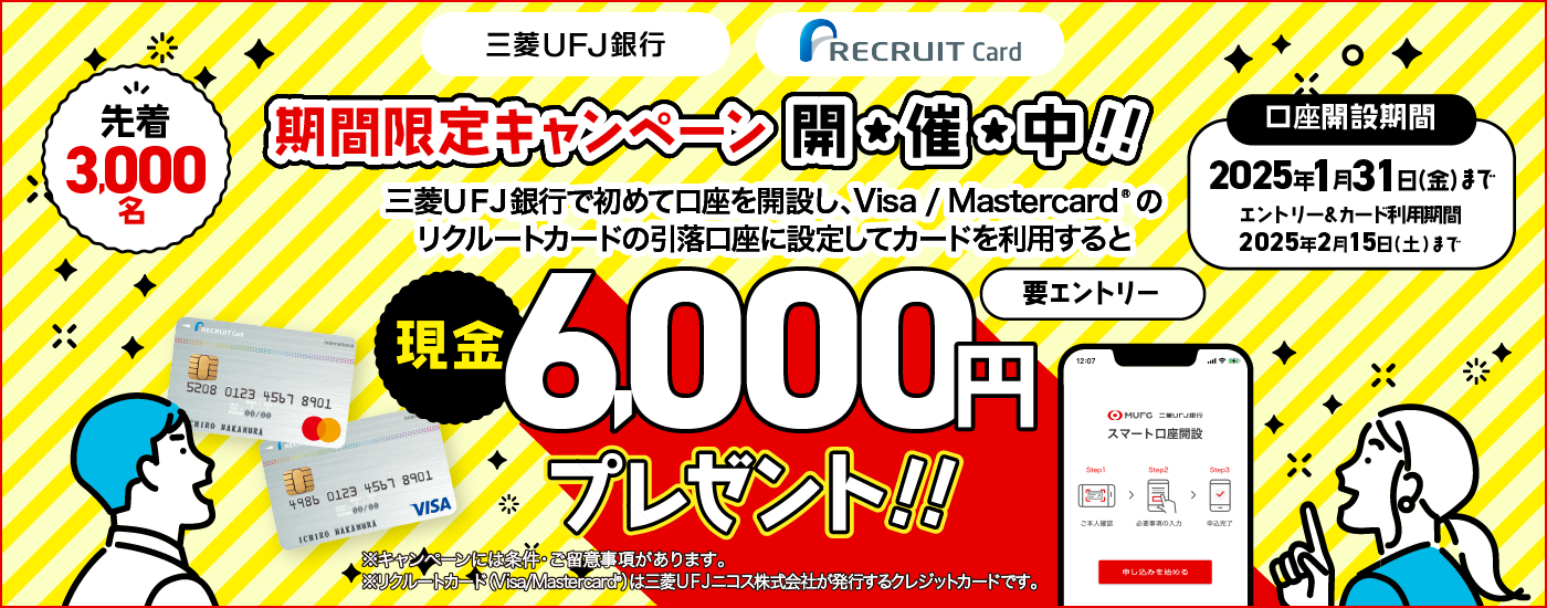 3三菱ＵＦＪ銀行　RECRUIT Card　期間限定キャンペーン開催中！三菱ＵＦＪ銀行で初めて口座を開設し、Visa/Mastercardのリクルートカードの引き落とし口座に設定してカードを利用すると、先着3,000名に現金6,000円プレゼント！　口座開設期間は2025年1月31日金曜日まで　エントリー＆カード利用期間は2025年2月15日土曜日まで　要エントリー　※キャンペーンには条件・ご留意事項があります。　※リクルートカード（Visa/Mastercard）は三菱ＵＦＪニコス株式会社が発行するクレジットカードです。