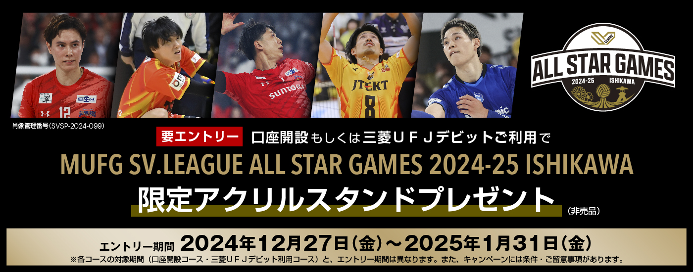 要エントリー　口座開設もしくは三菱ＵＦＪデビットご利用でMUFG SV.LEAGUE ALL STAR GAMES 2024-25 ISHIKAWA限定アクリルスタンドプレゼント（非売品）　エントリー期間は2024年12月27日金曜日から2025年1月31日金曜日　※各コースの対象期間（口座開設コース・三菱ＵＦＪデビット利用コース）と、エントリー期間は異なります。また、キャンペーンには条件・ご留意事項があります。