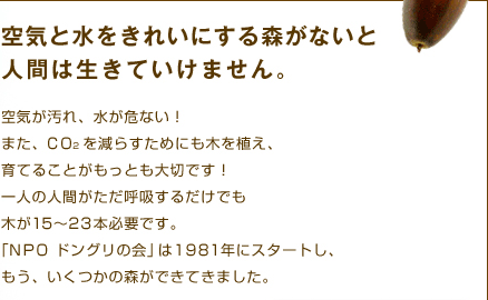 空気と水をきれいにする森がないと人間は生きていけません。　空気が汚れ、水が危ない！また、CO2を減らすためにも木を植え、育てることがもっとも大切です！一人の人間がただ呼吸するだけでも木が15〜23本必要です。「NPO ドングリの会」は1981年にスタートし、もう、いくつかの森ができてきました。皆さんと共にもっと沢山の森を、是非育てたいとおもっています。