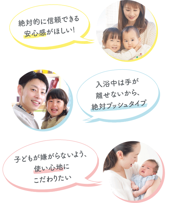 絶対的に信頼できる安心感がほしい！ 入浴中は手が離せないから、絶対プッシュタイプ 子どもが嫌がらないよう、使い心地にこだわりたい