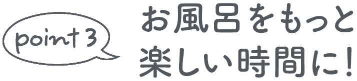 point 3 お風呂をもっと楽しい時間に！