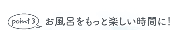 point 3 お風呂をもっと楽しい時間に！