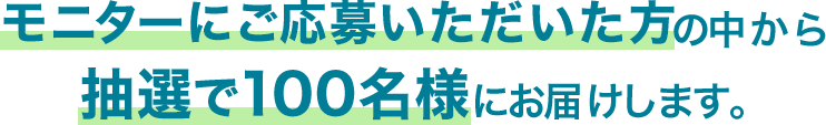 モニターにご応募いただいた方の中から抽選で100名様にお届けします。