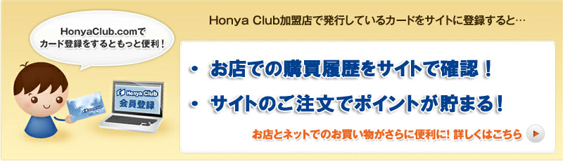 Honya Club加盟店で発行しているカードをサイトに登録すると…
・ お店での購買履歴をサイトで確認！
・ サイトのポイントも、お店でのポイントもサイト上で一元管理！
・ サイトで貯めたポイントをお店で使えるポイントに交換！
お店とネットでのお買い物がさらに便利に！ 詳しくはこちら