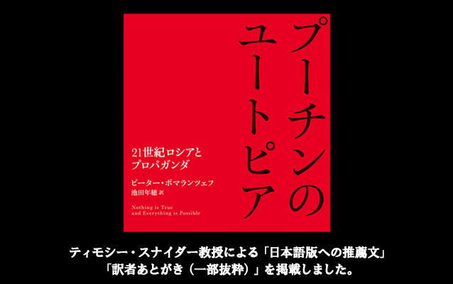 『プーチンのユートピア――21世紀ロシアとプロパガンダ』 （ピーター・ポマランツェフ 著、池田 年穂 訳）  ティモシー・スナイダー教授による「日本語版への推薦文」「訳者あとがき（一部抜粋）」を掲載し