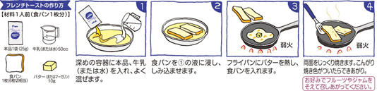 1.深めの容器に本品、牛乳（または水）を入れ、よく混ぜます。2.食パンを1の液に浸し、しみ込ませます。3.フライパンにバターを熱し（弱火）、食パンを入れます。4.両面をじっくり焼きます。（弱火）こんがり焼き色がついたらできあがり。