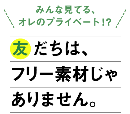 「みんな見てる、オレのプライベート！？」友だちは、フリー素材じゃありません。