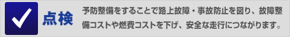 点検…予防整備をすることで路上故障・事故防止を図り、故障整備コストや燃費コストを下げ、安全な走行につながります。