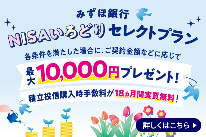 みずほ銀行 NISAいろどりセレクトプラン 各条件を満たした場合に、ご契約金額などに応じて最大10,000円プレゼント！ 積立投信購入時手数料が18ヵ月間実質無料！ 詳しくはこちら