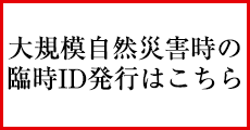 大規模自然災害時の臨時ID発行はこちら