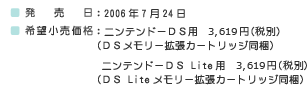 ■発売日：2006年7月24日■希望小売価格：ニンテンドーＤＳ用　3,619円（税別）（ＤＳメモリー拡張カートリッジ同梱）ニンテンドーＤＳ Lite用　3,619円（税別）（ＤＳ Liteメモリー拡張カートリッジ同梱）