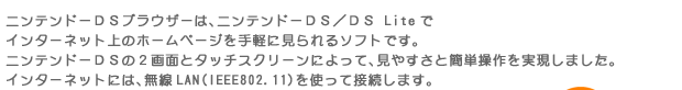 ニンテンドーＤＳブラウザーは、ニンテンドーＤＳ／ＤＳ Liteでインターネット上のホームページを手軽に見られるソフトです。ニンテンドーＤＳの２画面とタッチスクリーンによって、見やすさと簡単操作を実現しました。インターネットには、無線LAN（IEEE802.11）を使って接続します。”