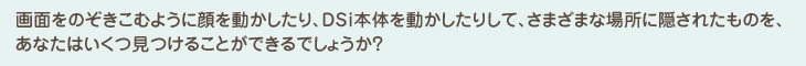 画面をのぞきこむように顔を動かしたり、DSi本体を動かしたりして、さまざまな場所に隠されたものを、あなたはいくつ見つけることができるでしょうか？