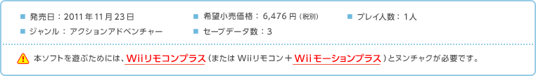 発売日：2011年11月23日 / 希望小売価格：6,476円（税別） / ジャンル：アクションアドベンチャー / プレイ人数：1人 / セーブデータ数：3 / 本ソフトを遊ぶためには、Wiiリモコンプラス（またはWiiリモコン＋Wiiモーションプラス）とヌンチャクが必要です。