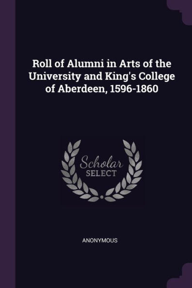 Roll Of Alumni In Arts Of The University And King's College Of Aberdeen, 1596-1860