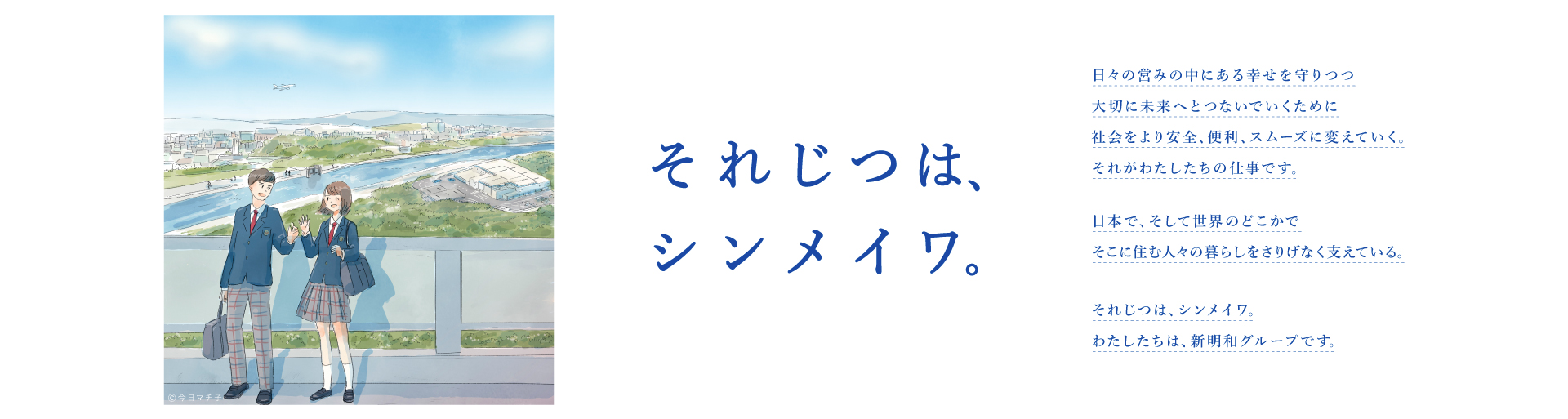 それじつは、シンメイワ。 日々の営みの中にある幸せを守りつつ大切に未来へとつないでいくために社会をより安全、便利、スムーズに変えていく。それがわたしたちの仕事です。 日本で、そして世界のどこかでそこに住む人々の暮らしをさりげなく支えている。 それじつは、シンメイワ。わたしたちは、新明和グループです。