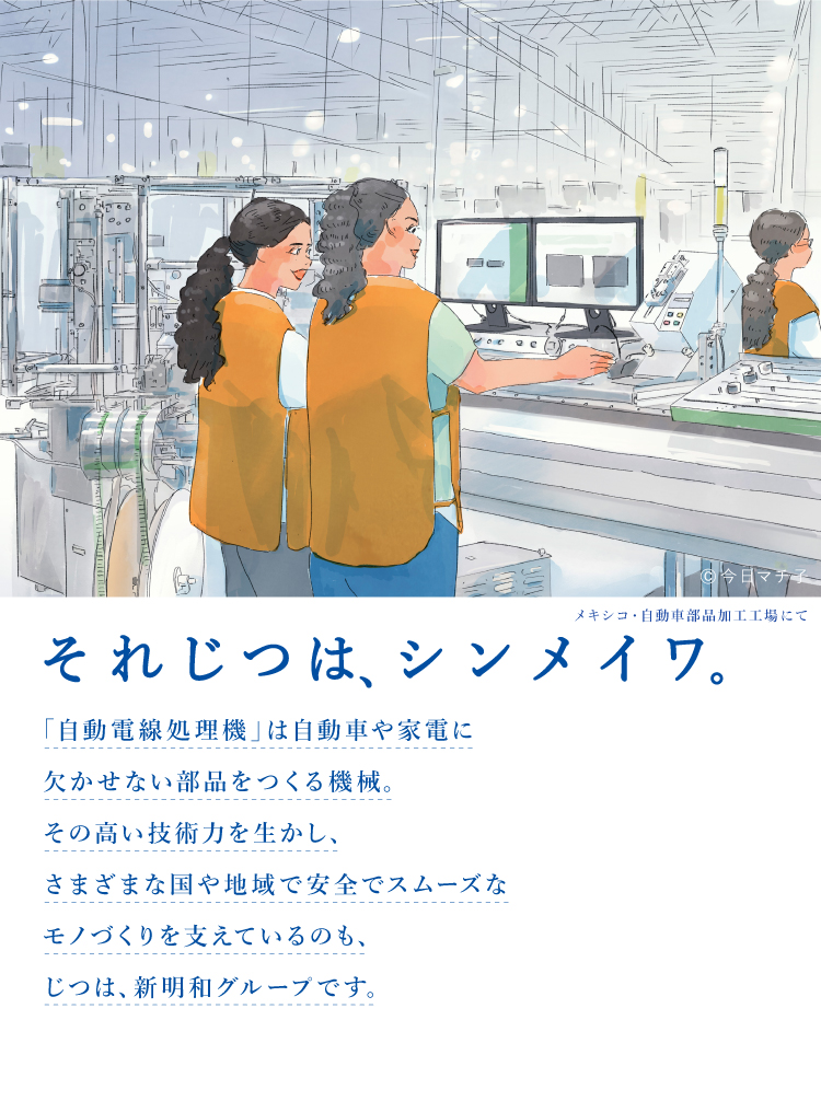 それじつは、シンメイワ。 「自動電線処理機」は自動車や家電に欠かせない部品をつくる機械。その高い技術力を生かしさまざまな国や地域で安全でスムーズなモノづくりを支えているのも、じつは、新明和グループです。