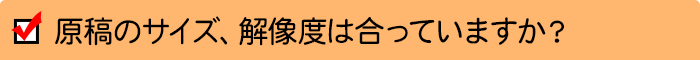 原稿のサイズ、解像度は合っていますか？