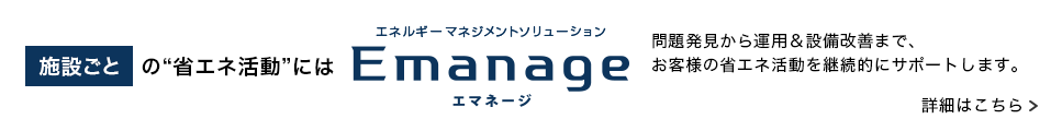 施設ごとの“省エネ活動”には エネルギーマネジメントソリューションEmanage 問題発見から運用＆設備改善まで、お客様の省エネ活動を継続的にサポートします。詳細はこちら