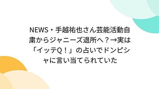 NEWS・手越祐也さん芸能活動自粛からジャニーズ退所へ？→実は「イッテQ！」の占いでドンピシャに言い当てられていた