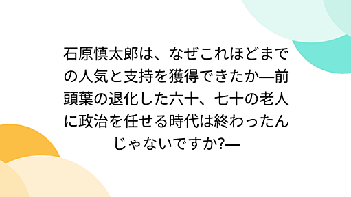 石原慎太郎は、なぜこれほどまでの人気と支持を獲得できたか―前頭葉の退化した六十、七十の老人に政治を任せる時代は終わったんじゃないですか?―