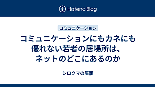 コミュニケーションにもカネにも優れない若者の居場所は、ネットのどこにあるのか - シロクマの屑籠