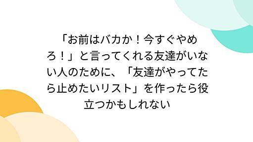 「お前はバカか！今すぐやめろ！」と言ってくれる友達がいない人のために、「友達がやってたら止めたいリスト」を作ったら役立つかもしれない