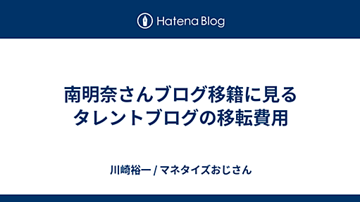 南明奈さんブログ移籍に見るタレントブログの移転費用 - 川崎裕一 / マネタイズおじさん