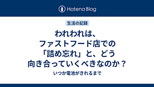 われわれは、ファストフード店での「詰め忘れ」と、どう向き合っていくべきなのか？ - いつか電池がきれるまで