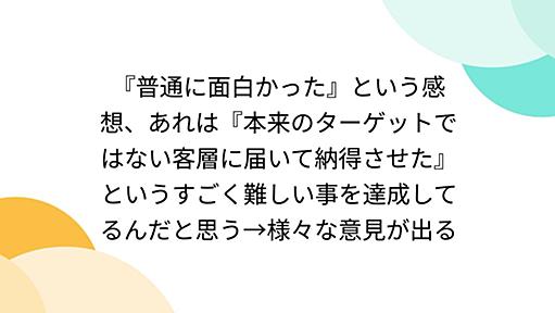 『普通に面白かった』という感想、あれは『本来のターゲットではない客層に届いて納得させた』というすごく難しい事を達成してるんだと思う→様々な意見が出る