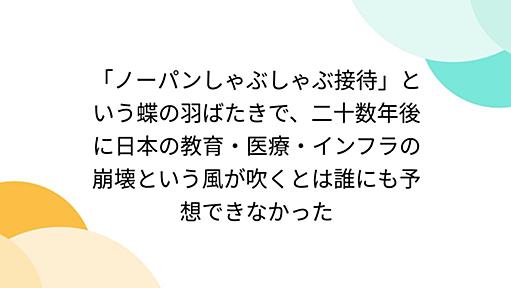 「ノーパンしゃぶしゃぶ接待」という蝶の羽ばたきで、二十数年後に日本の教育・医療・インフラの崩壊という風が吹くとは誰にも予想できなかった