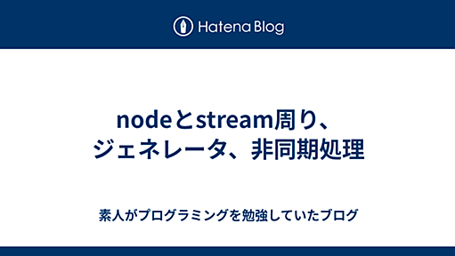 nodeとstream周り、ジェネレータ、非同期処理 - 素人がプログラミングを勉強していたブログ