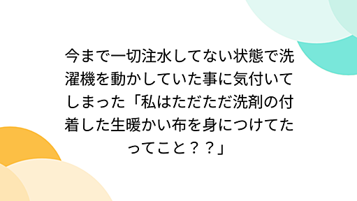 今まで一切注水してない状態で洗濯機を動かしていた事に気付いてしまった「私はただただ洗剤の付着した生暖かい布を身につけてたってこと？？」