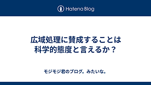 広域処理に賛成することは科学的態度と言えるか？ - モジモジ君のブログ。みたいな。