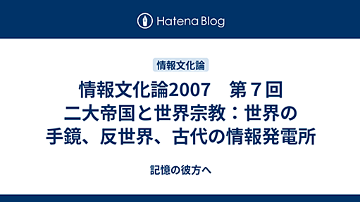 情報文化論2007　第７回　二大帝国と世界宗教：世界の手鏡、反世界、古代の情報発電所 - 記憶の彼方へ