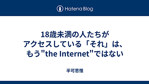 18歳未満の人たちがアクセスしている「それ」は、もう"the Internet"ではない - 半可思惟