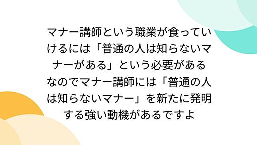 マナー講師という職業が食っていけるには「普通の人は知らないマナーがある」という必要がある なのでマナー講師には「普通の人は知らないマナー」を新たに発明する強い動機があるですよ