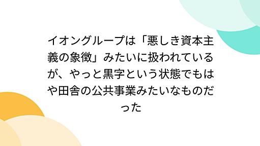 イオングループは「悪しき資本主義の象徴」みたいに扱われているが、やっと黒字という状態でもはや田舎の公共事業みたいなものだった