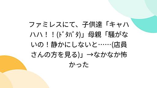 ファミレスにて、子供達「キャハハハ！！(ﾄﾞﾀﾊﾞﾀ)」母親「騒がないの！静かにしないと……(店員さんの方を見る)」→なかなか怖かった