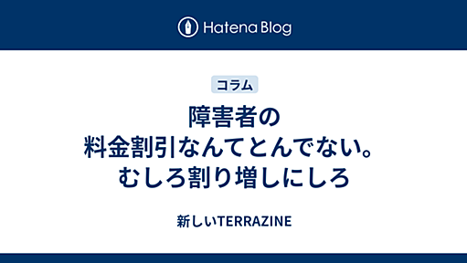 障害者の料金割引なんてとんでない。むしろ割り増しにしろ - 新しいTERRAZINE