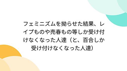 フェミニズムを拗らせた結果、レイプものや売春もの等しか受け付けなくなった人達（と、百合しか受け付けなくなった人達）