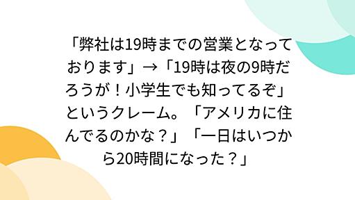 「弊社は19時までの営業となっております」→「19時は夜の9時だろうが！小学生でも知ってるぞ」というクレーム。「アメリカに住んでるのかな？」「一日はいつから20時間になった？」