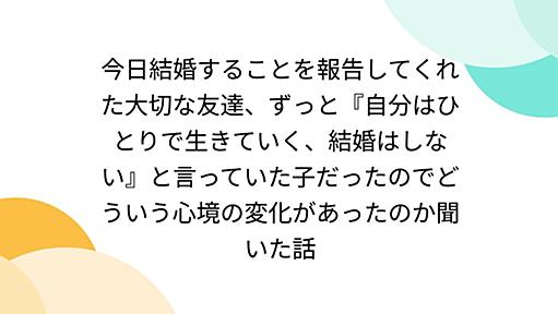 今日結婚することを報告してくれた大切な友達、ずっと『自分はひとりで生きていく、結婚はしない』と言っていた子だったのでどういう心境の変化があったのか聞いた話