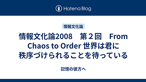 情報文化論2008　第２回　From Chaos to Order 世界は君に秩序づけられることを待っている - 記憶の彼方へ