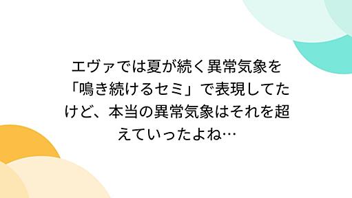 エヴァでは夏が続く異常気象を「鳴き続けるセミ」で表現してたけど、本当の異常気象はそれを超えていったよね…