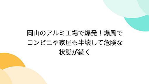 岡山のアルミ工場で爆発！爆風でコンビニや家屋も半壊して危険な状態が続く