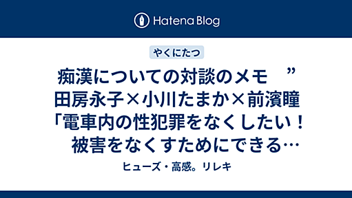 痴漢についての対談のメモ　”田房永子×小川たまか×前濱瞳「電車内の性犯罪をなくしたい！　被害をなくすためにできることは？」” - ヒューズ・高感。リレキ